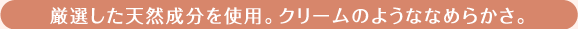 厳選した天然成分を使用。クリームのようななめらかさ。
