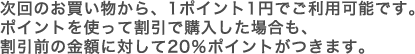 次回のお買い物から、1ポイントの1円でご利用可能です。ポイントを使って割引で購入した場合も、割引前の金額に対して20％ポイントが付きます。