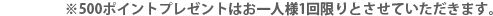 ※500ポイントプレゼントはお一人様1回限りとさせていただきます。